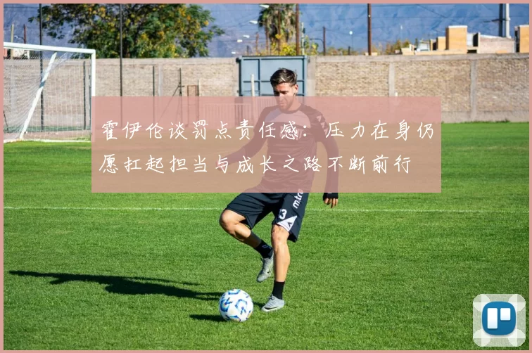霍伊伦谈罚点责任感：压力在身仍愿扛起担当与成长之路不断前行
